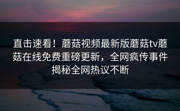 直击速看！蘑菇视频最新版蘑菇tv蘑菇在线免费重磅更新，全网疯传事件揭秘全网热议不断