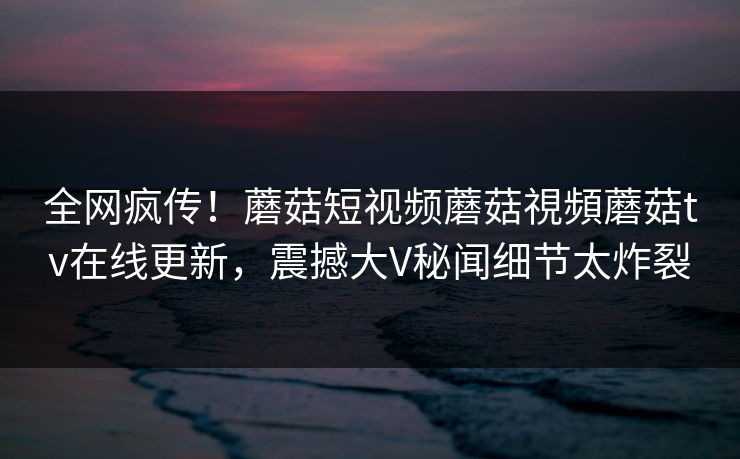 全网疯传！蘑菇短视频蘑菇視頻蘑菇tv在线更新，震撼大V秘闻细节太炸裂