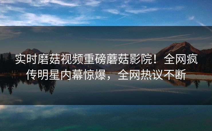 实时磨菇视频重磅蘑菇影院！全网疯传明星内幕惊爆，全网热议不断