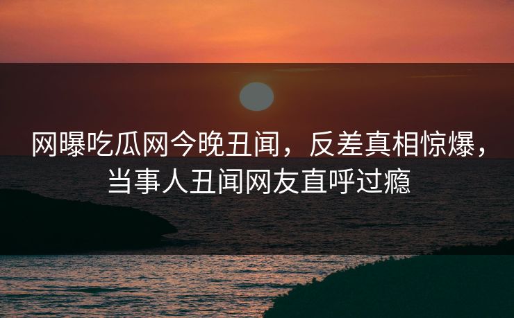 网曝吃瓜网今晚丑闻，反差真相惊爆，当事人丑闻网友直呼过瘾
