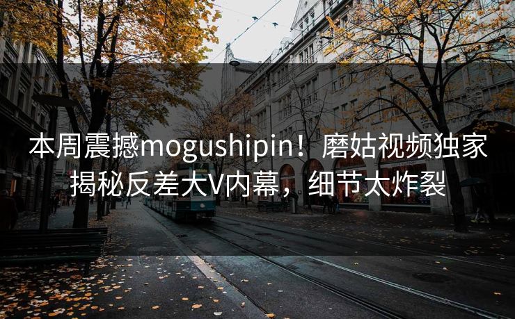 本周震撼mogushipin！磨姑视频独家揭秘反差大V内幕，细节太炸裂