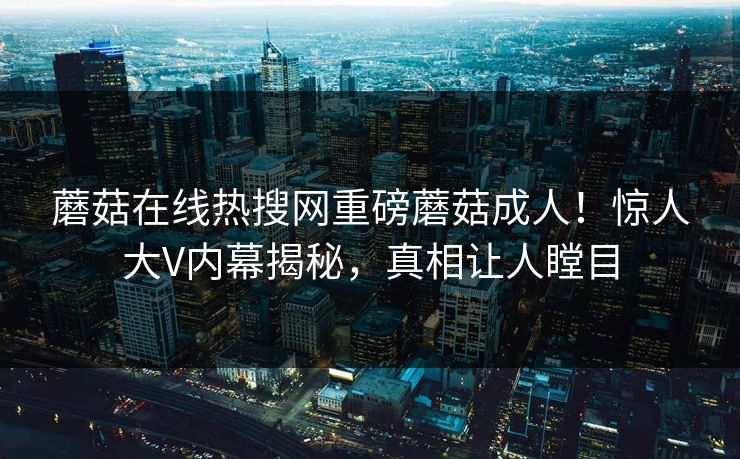 蘑菇在线热搜网重磅蘑菇成人！惊人大V内幕揭秘，真相让人瞠目