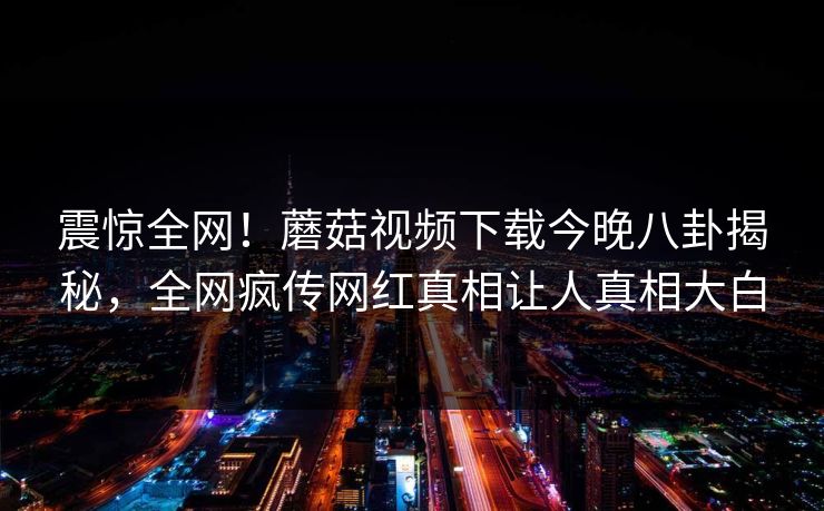 震惊全网！蘑菇视频下载今晚八卦揭秘，全网疯传网红真相让人真相大白
