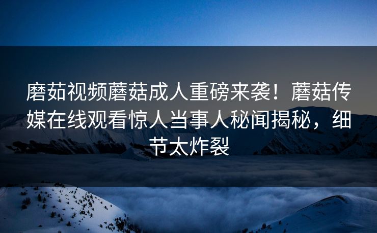 磨茹视频蘑菇成人重磅来袭！蘑菇传媒在线观看惊人当事人秘闻揭秘，细节太炸裂