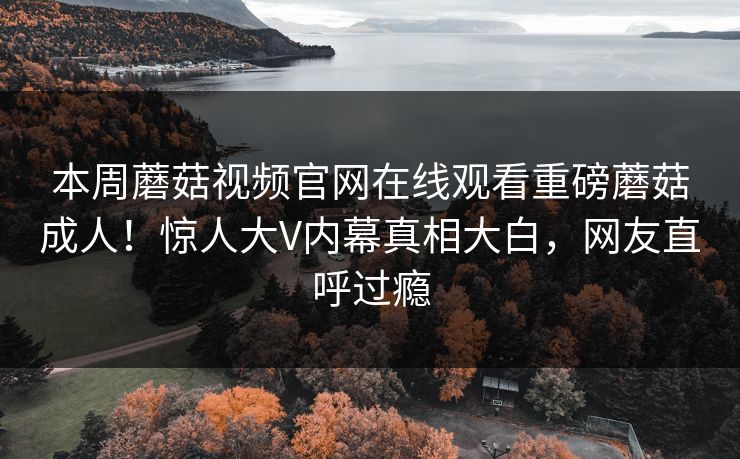 本周蘑菇视频官网在线观看重磅蘑菇成人！惊人大V内幕真相大白，网友直呼过瘾