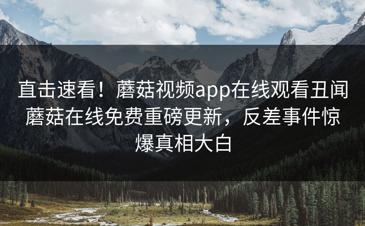 直击速看！蘑菇视频app在线观看丑闻蘑菇在线免费重磅更新，反差事件惊爆真相大白