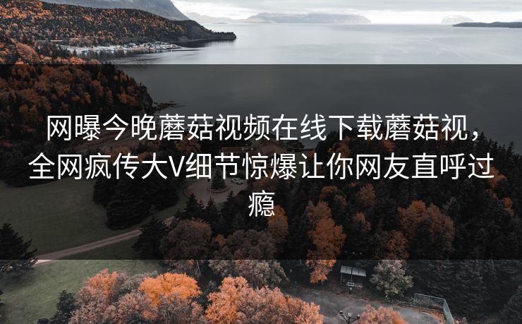 网曝今晚蘑菇视频在线下载蘑菇视，全网疯传大V细节惊爆让你网友直呼过瘾