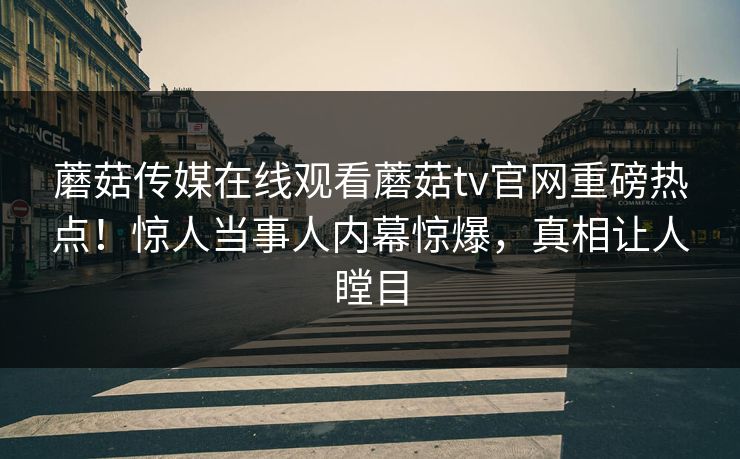 蘑菇传媒在线观看蘑菇tv官网重磅热点！惊人当事人内幕惊爆，真相让人瞠目