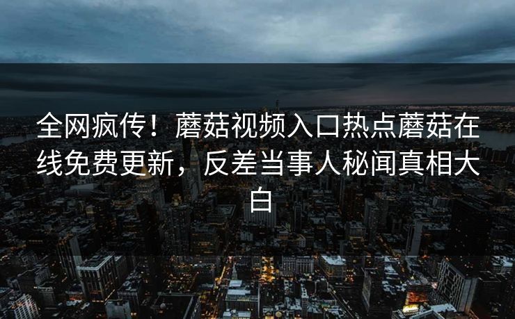 全网疯传！蘑菇视频入口热点蘑菇在线免费更新，反差当事人秘闻真相大白