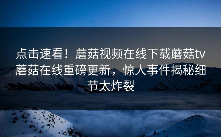 点击速看！蘑菇视频在线下载蘑菇tv蘑菇在线重磅更新，惊人事件揭秘细节太炸裂
