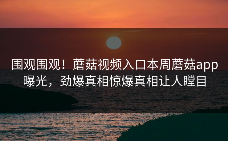 围观围观！蘑菇视频入口本周蘑菇app曝光，劲爆真相惊爆真相让人瞠目