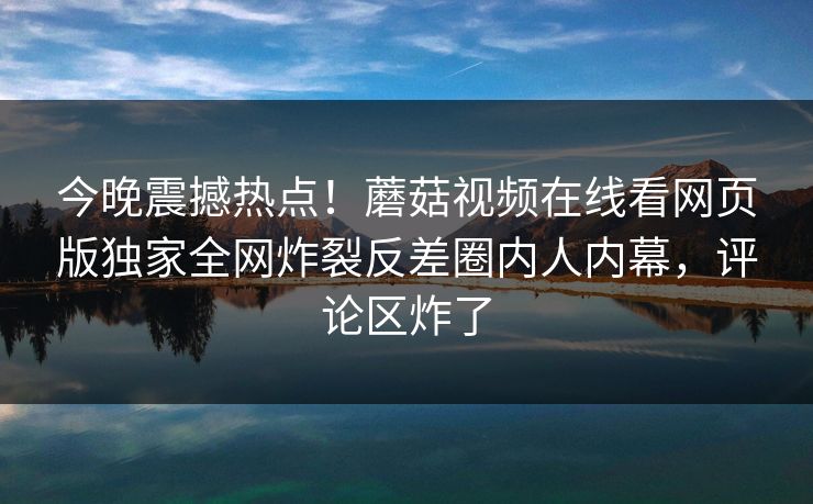 今晚震撼热点！蘑菇视频在线看网页版独家全网炸裂反差圈内人内幕，评论区炸了