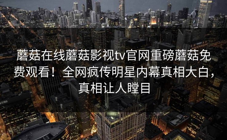 蘑菇在线蘑菇影视tv官网重磅蘑菇免费观看！全网疯传明星内幕真相大白，真相让人瞠目
