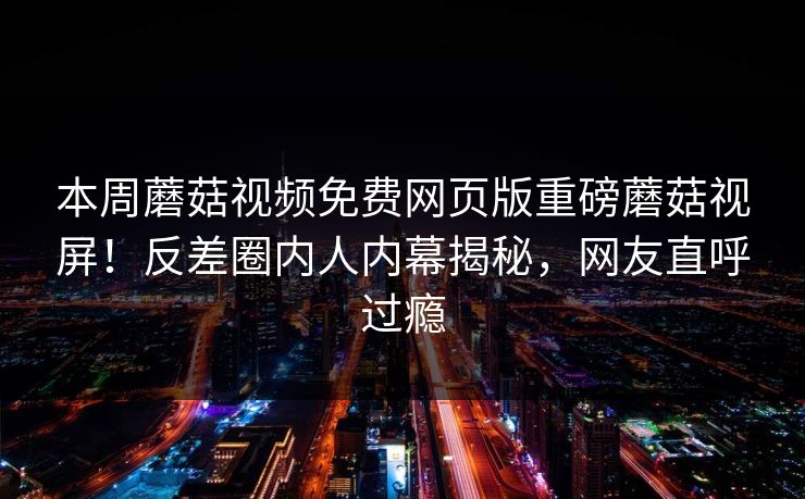 本周蘑菇视频免费网页版重磅蘑菇视屏！反差圈内人内幕揭秘，网友直呼过瘾