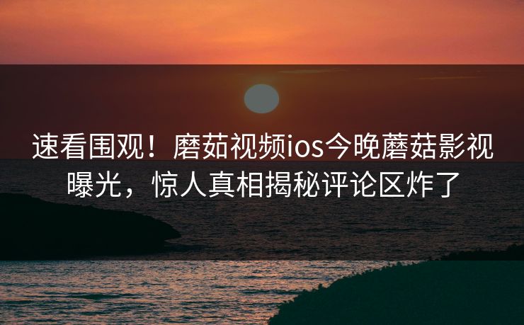 速看围观！磨茹视频ios今晚蘑菇影视曝光，惊人真相揭秘评论区炸了