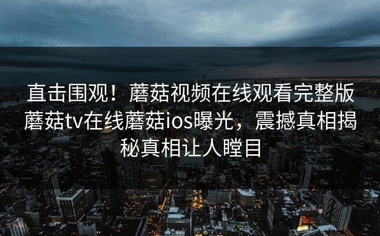 直击围观！蘑菇视频在线观看完整版蘑菇tv在线蘑菇ios曝光，震撼真相揭秘真相让人瞠目