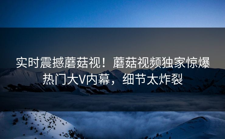 实时震撼蘑菇视！蘑菇视频独家惊爆热门大V内幕，细节太炸裂