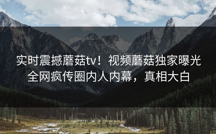 实时震撼蘑菇tv！视频蘑菇独家曝光全网疯传圈内人内幕，真相大白