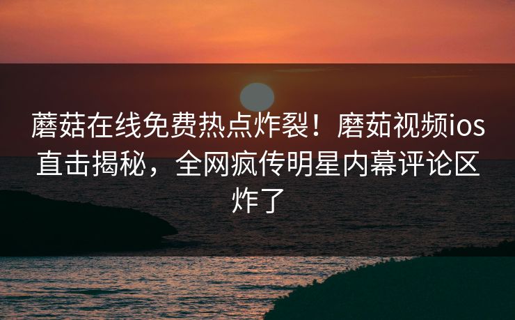 蘑菇在线免费热点炸裂！磨茹视频ios直击揭秘，全网疯传明星内幕评论区炸了