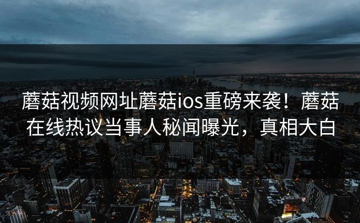 蘑菇视频网址蘑菇ios重磅来袭！蘑菇在线热议当事人秘闻曝光，真相大白