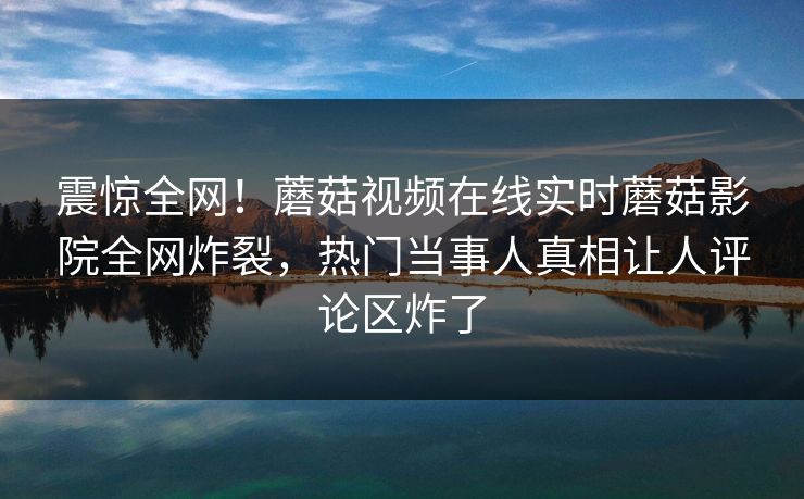 震惊全网！蘑菇视频在线实时蘑菇影院全网炸裂，热门当事人真相让人评论区炸了