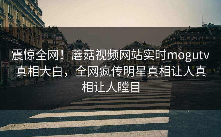 震惊全网！蘑菇视频网站实时mogutv真相大白，全网疯传明星真相让人真相让人瞠目