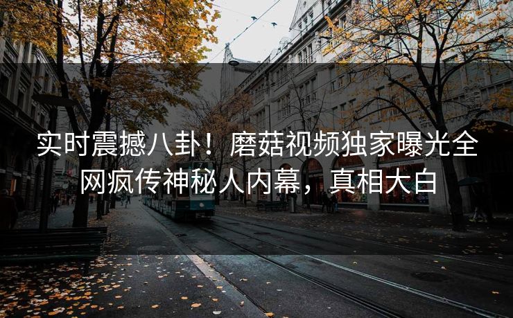 实时震撼八卦！磨菇视频独家曝光全网疯传神秘人内幕，真相大白