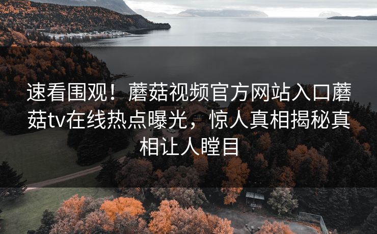 速看围观！蘑菇视频官方网站入口蘑菇tv在线热点曝光，惊人真相揭秘真相让人瞠目