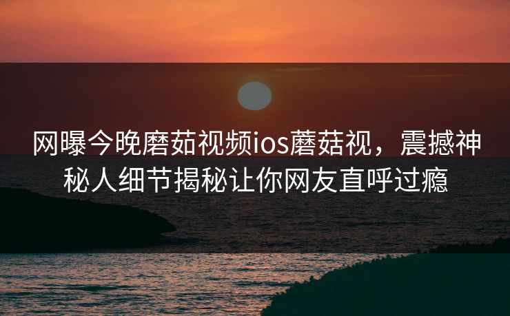 网曝今晚磨茹视频ios蘑菇视，震撼神秘人细节揭秘让你网友直呼过瘾