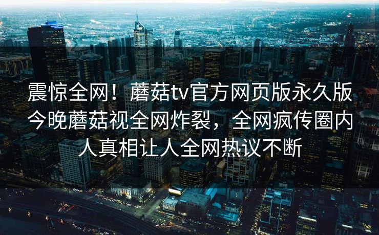 震惊全网！蘑菇tv官方网页版永久版今晚蘑菇视全网炸裂，全网疯传圈内人真相让人全网热议不断