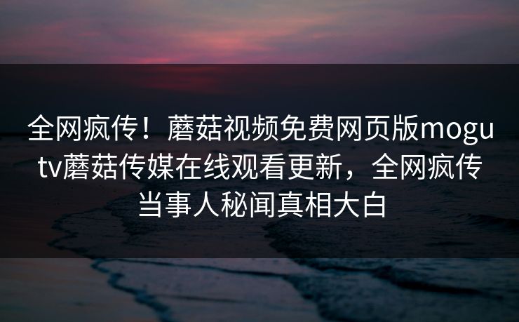 全网疯传！蘑菇视频免费网页版mogutv蘑菇传媒在线观看更新，全网疯传当事人秘闻真相大白