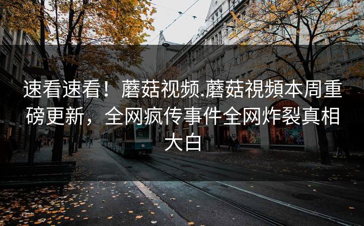 速看速看！蘑菇视频.蘑菇視頻本周重磅更新，全网疯传事件全网炸裂真相大白