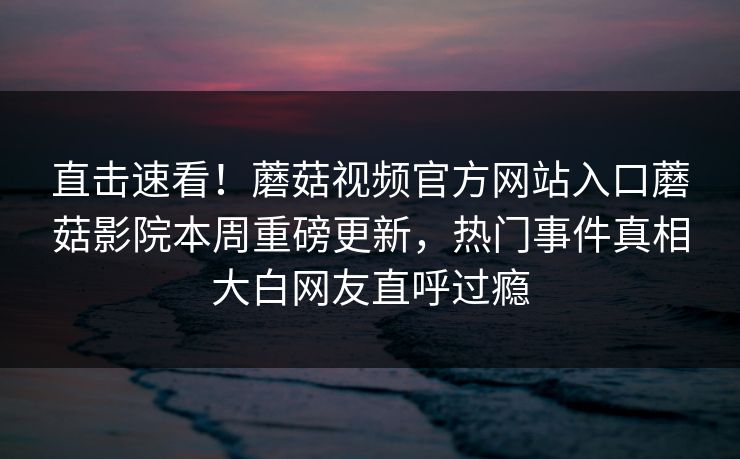 直击速看！蘑菇视频官方网站入口蘑菇影院本周重磅更新，热门事件真相大白网友直呼过瘾