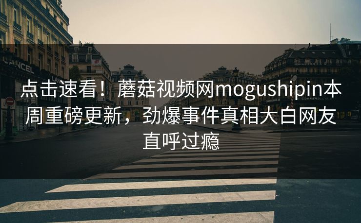 点击速看！蘑菇视频网mogushipin本周重磅更新，劲爆事件真相大白网友直呼过瘾