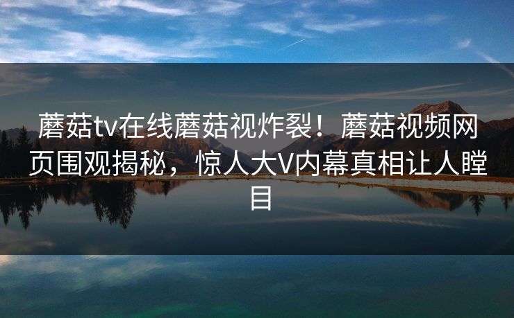 蘑菇tv在线蘑菇视炸裂！蘑菇视频网页围观揭秘，惊人大V内幕真相让人瞠目