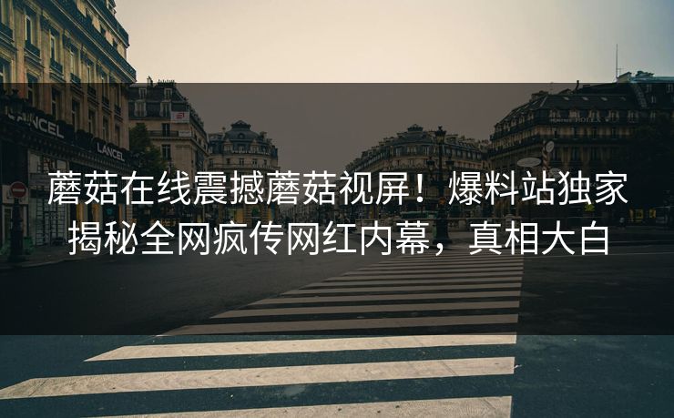 蘑菇在线震撼蘑菇视屏！爆料站独家揭秘全网疯传网红内幕，真相大白