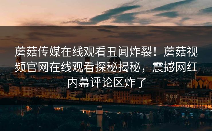 蘑菇传媒在线观看丑闻炸裂！蘑菇视频官网在线观看探秘揭秘，震撼网红内幕评论区炸了