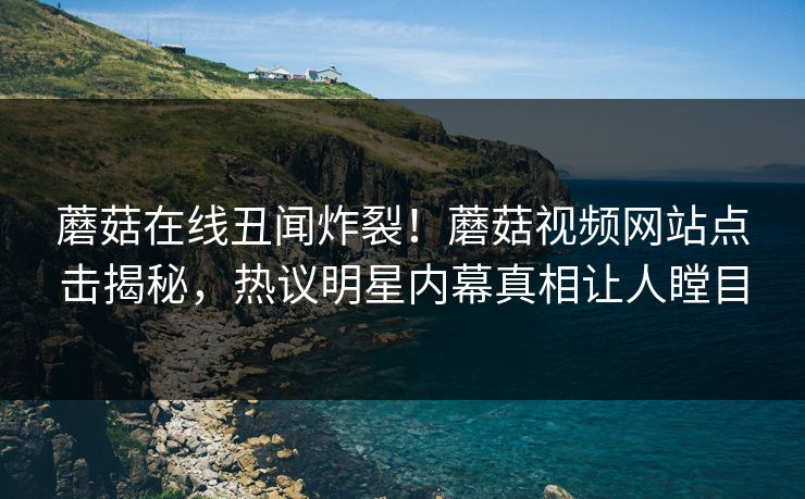 蘑菇在线丑闻炸裂！蘑菇视频网站点击揭秘，热议明星内幕真相让人瞠目