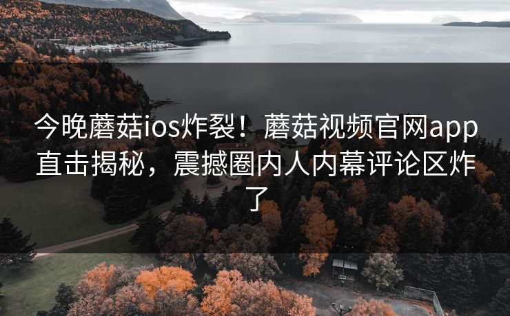 今晚蘑菇ios炸裂！蘑菇视频官网app直击揭秘，震撼圈内人内幕评论区炸了