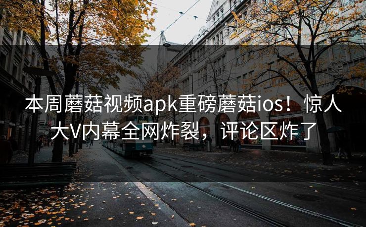 本周蘑菇视频apk重磅蘑菇ios！惊人大V内幕全网炸裂，评论区炸了