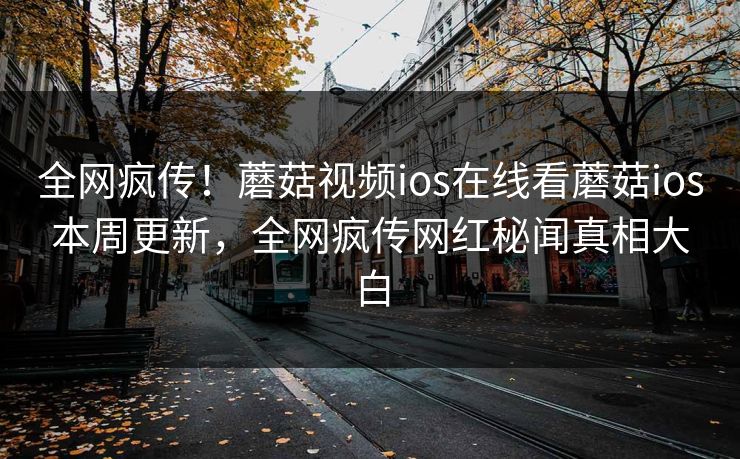 全网疯传！蘑菇视频ios在线看蘑菇ios本周更新，全网疯传网红秘闻真相大白