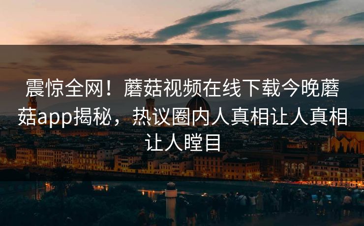 震惊全网！蘑菇视频在线下载今晚蘑菇app揭秘，热议圈内人真相让人真相让人瞠目