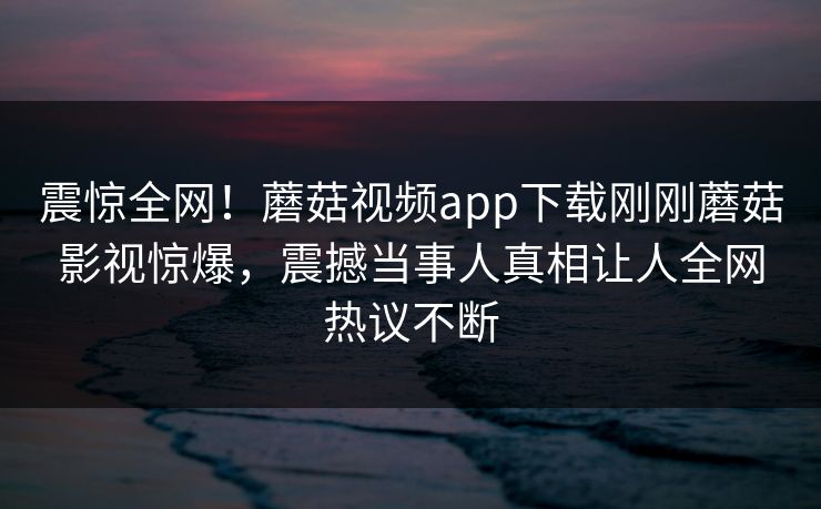 震惊全网！蘑菇视频app下载刚刚蘑菇影视惊爆，震撼当事人真相让人全网热议不断