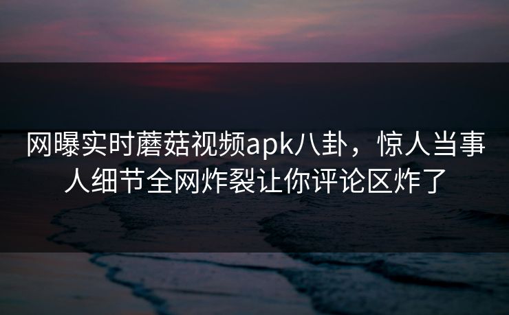 网曝实时蘑菇视频apk八卦，惊人当事人细节全网炸裂让你评论区炸了