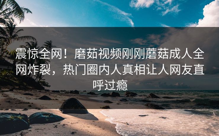 震惊全网！磨茹视频刚刚蘑菇成人全网炸裂，热门圈内人真相让人网友直呼过瘾