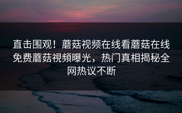 直击围观！蘑菇视频在线看蘑菇在线免费蘑菇視頻曝光，热门真相揭秘全网热议不断