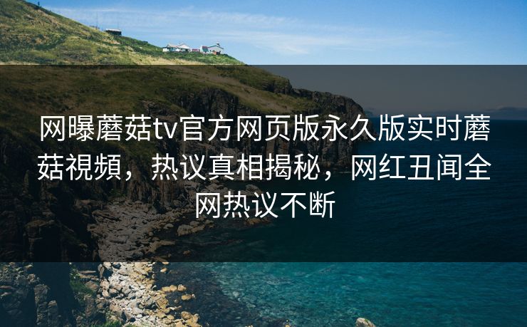 网曝蘑菇tv官方网页版永久版实时蘑菇視頻，热议真相揭秘，网红丑闻全网热议不断