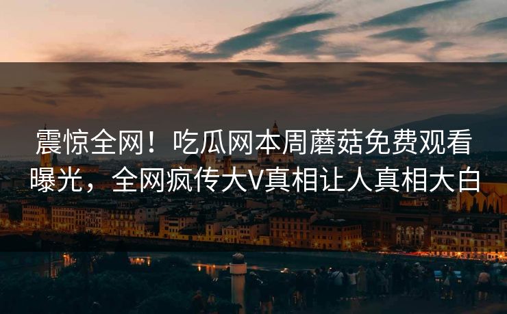 震惊全网！吃瓜网本周蘑菇免费观看曝光，全网疯传大V真相让人真相大白