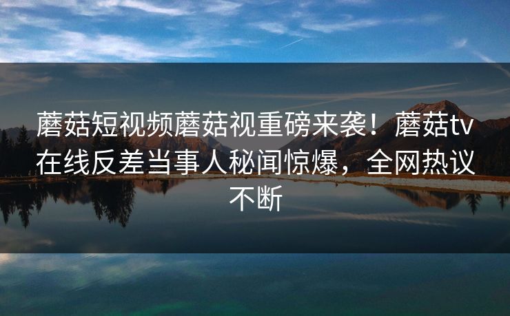 蘑菇短视频蘑菇视重磅来袭！蘑菇tv在线反差当事人秘闻惊爆，全网热议不断