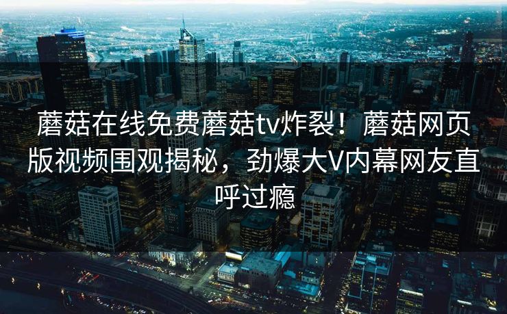 蘑菇在线免费蘑菇tv炸裂！蘑菇网页版视频围观揭秘，劲爆大V内幕网友直呼过瘾